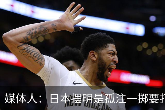媒体人：日本摆明是孤注一掷要打投抢战术 中国男篮一定不要大意