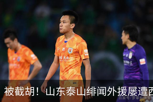 被截胡！山东泰山绯闻外援屡遭西甲豪门争抢，夏窗换外援再度落空