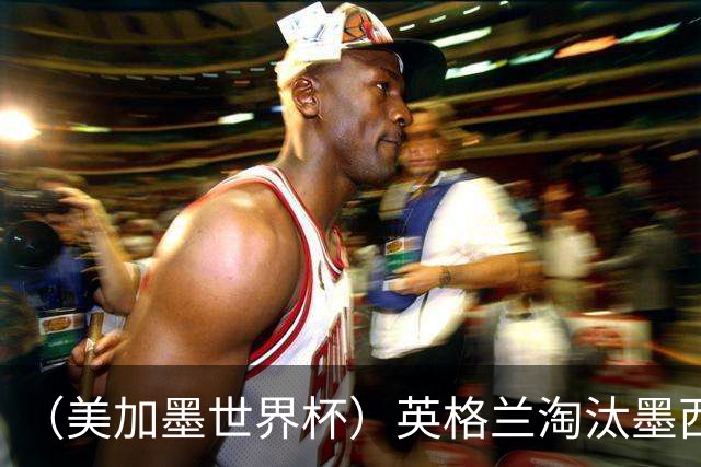 （美加墨世界杯）英格兰淘汰墨西哥晋级八强 东道主球队已有两支出局